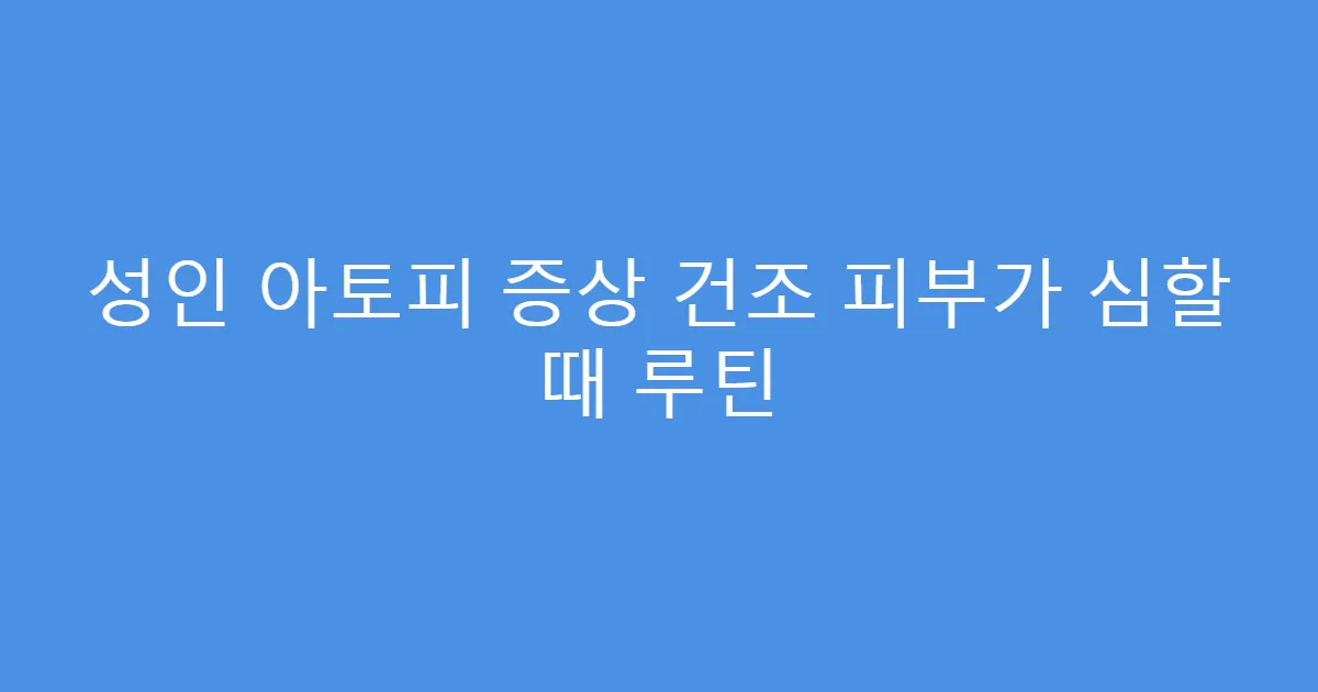 성인 아토피 증상 건조 피부가 심할 때 루틴