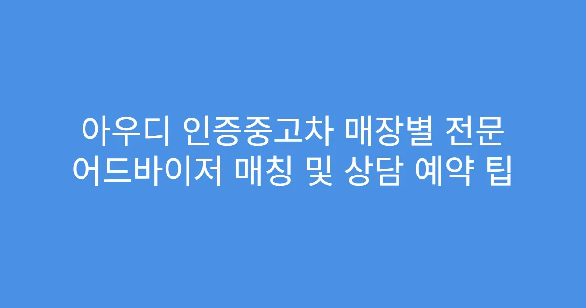 아우디 인증중고차 매장별 전문 어드바이저 매칭 및 상담 예약 팁