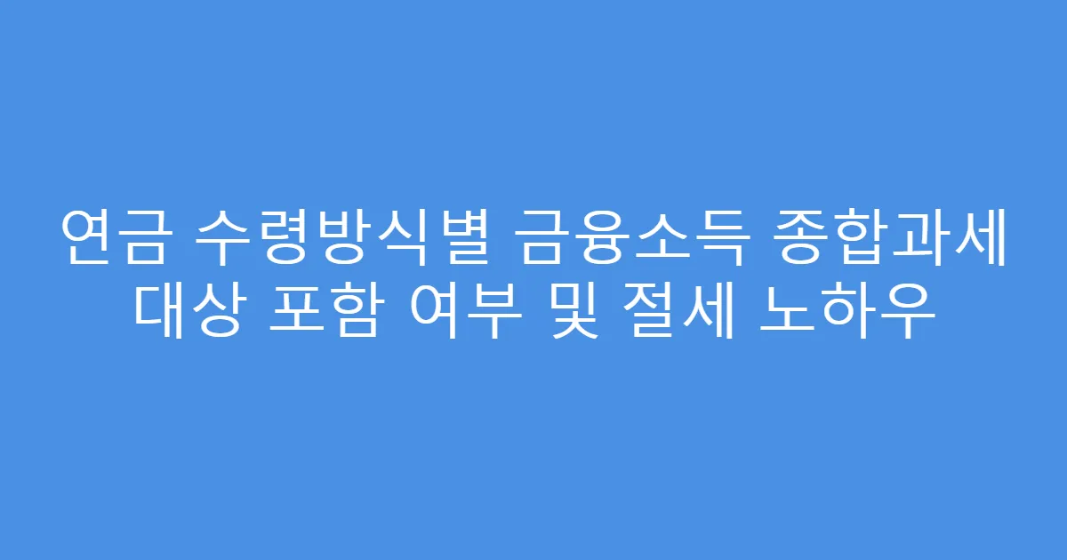 연금 수령방식별 금융소득 종합과세 대상 포함 여부 및 절세 노하우