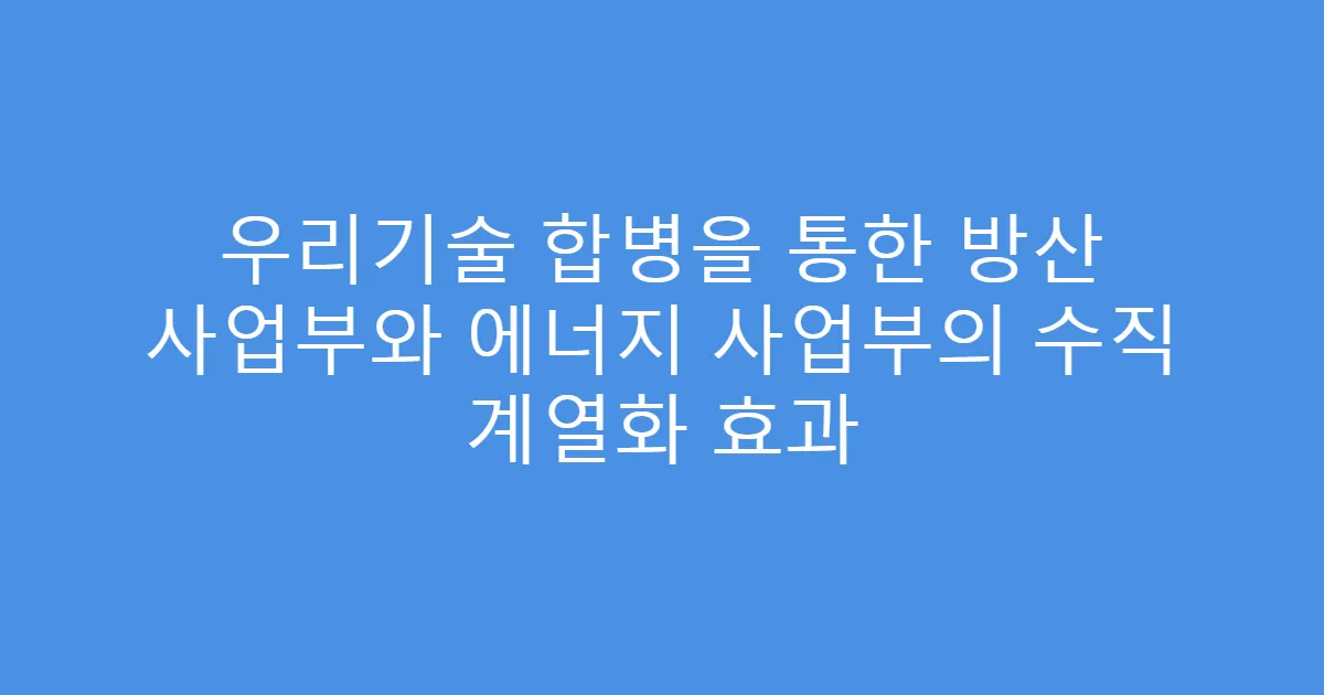 우리기술 합병을 통한 방산 사업부와 에너지 사업부의 수직 계열화 효과