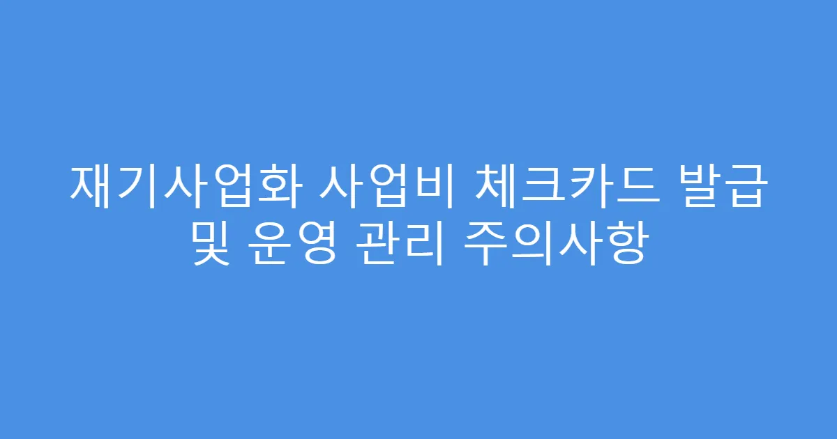 재기사업화 사업비 체크카드 발급 및 운영 관리 주의사항