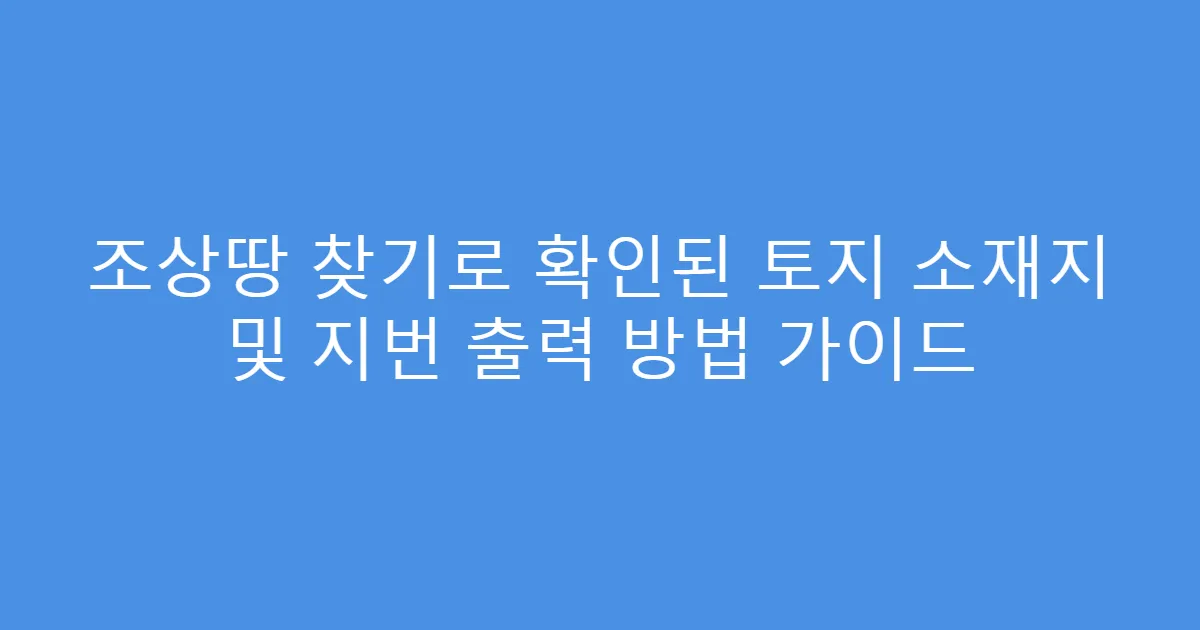 조상땅 찾기로 확인된 토지 소재지 및 지번 출력 방법 가이드
