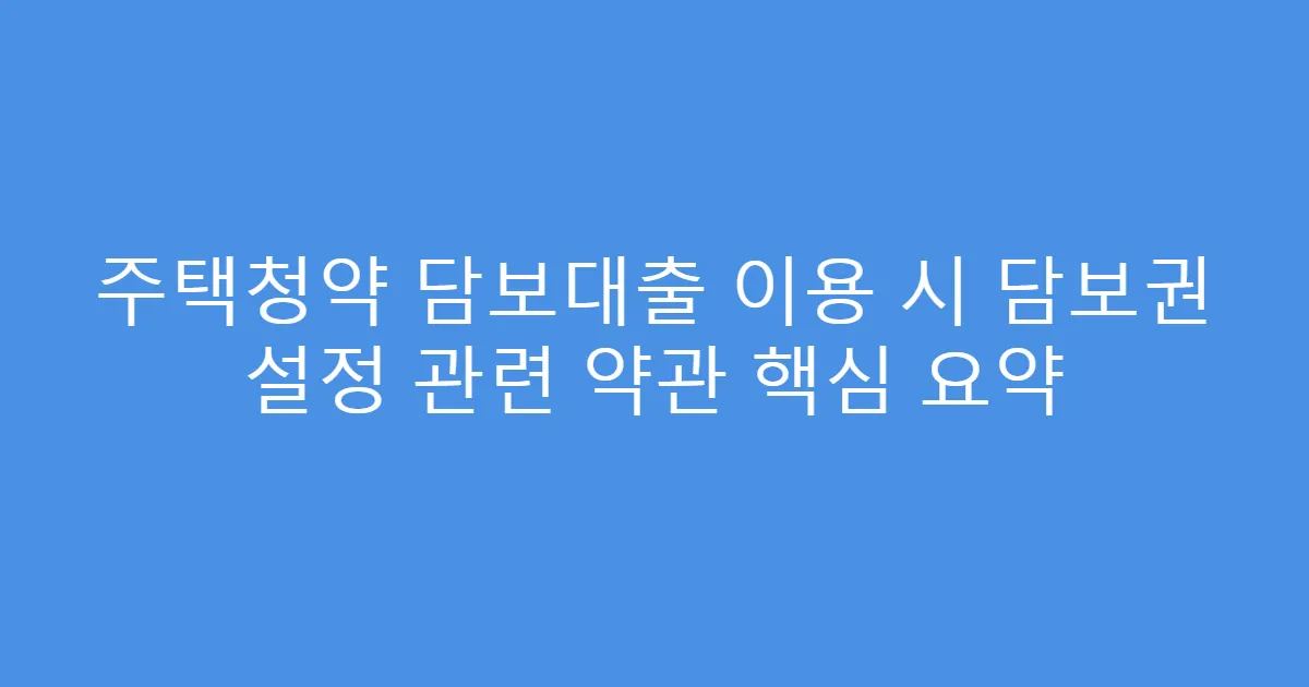 주택청약 담보대출 이용 시 담보권 설정 관련 약관 핵심 요약