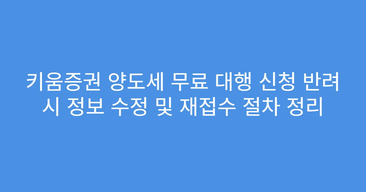 키움증권 양도세 무료 대행 신청 반려 시 정보 수정 및 재접수 절차 정리
