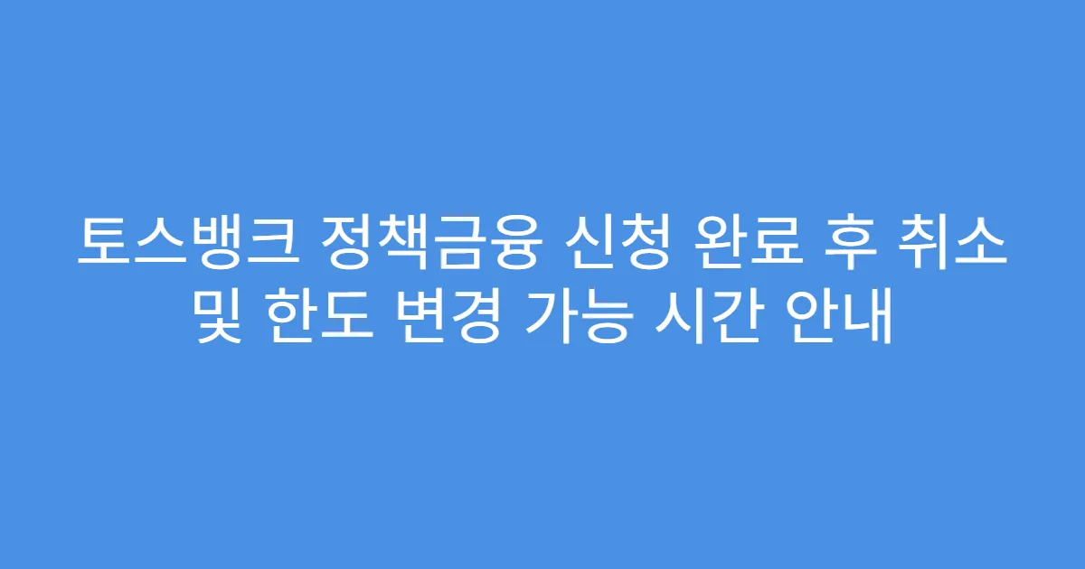 토스뱅크 정책금융 신청 완료 후 취소 및 한도 변경 가능 시간 안내