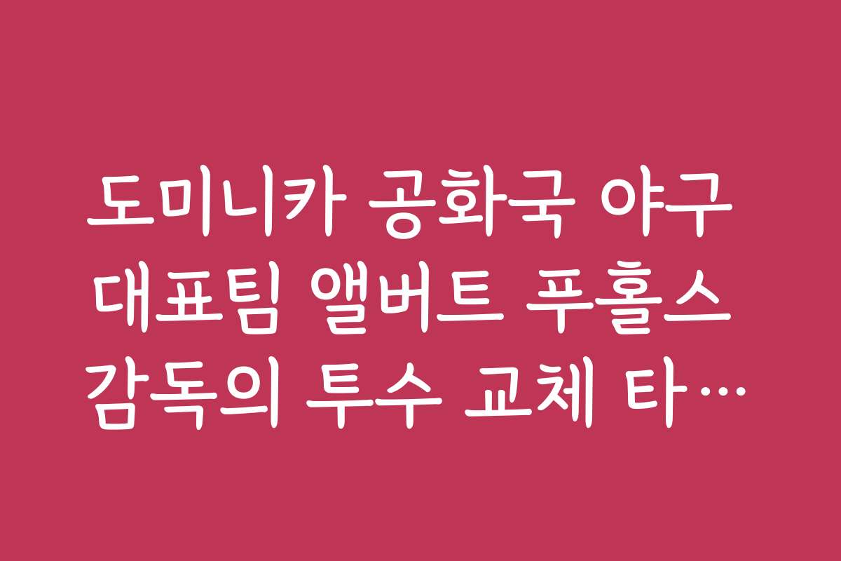 도미니카 공화국 야구 대표팀 앨버트 푸홀스 감독의 투수 교체 타이밍 분석