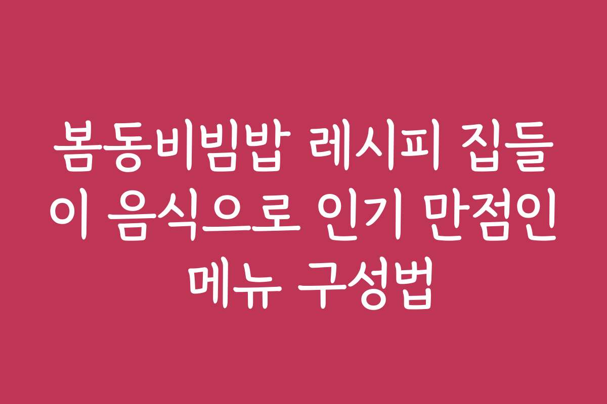 봄동비빔밥 레시피 집들이 음식으로 인기 만점인 메뉴 구성법