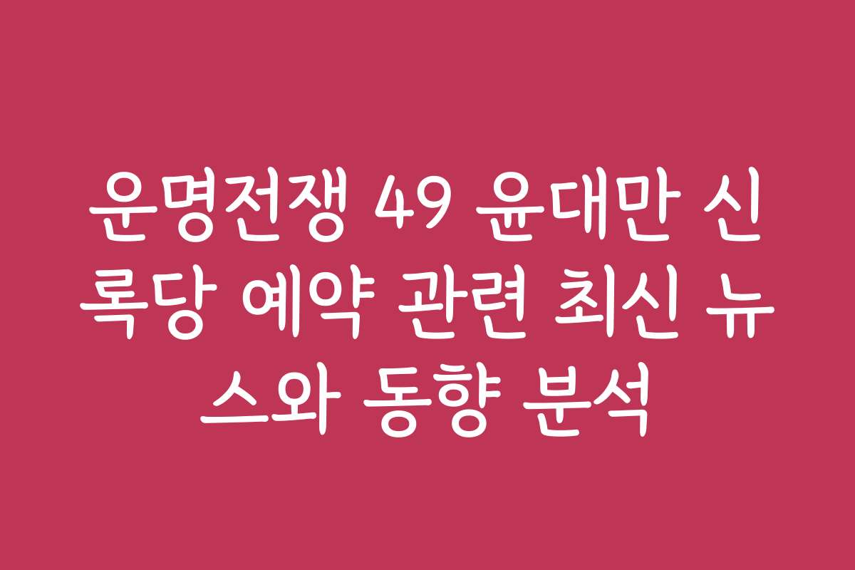 운명전쟁 49 윤대만 신록당 예약 관련 최신 뉴스와 동향 분석