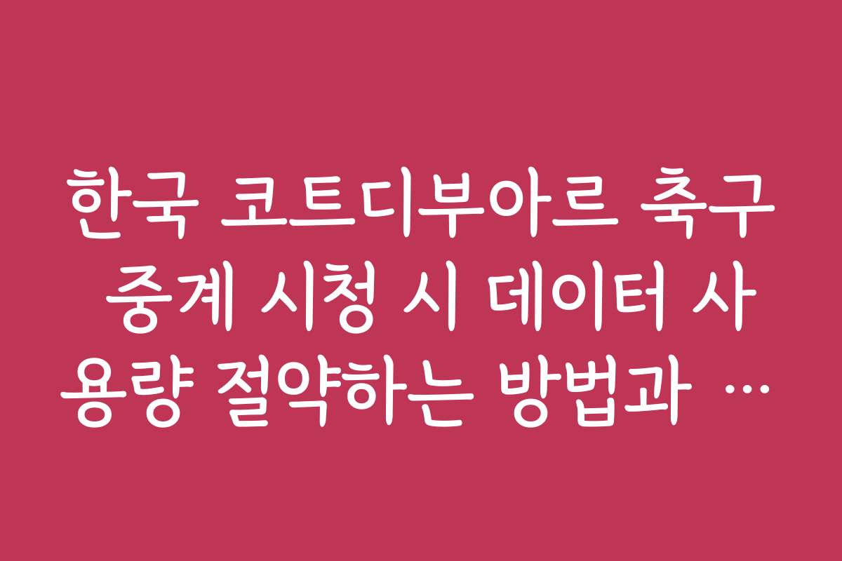 한국 코트디부아르 축구 중계 시청 시 데이터 사용량 절약하는 방법과 팁입니다