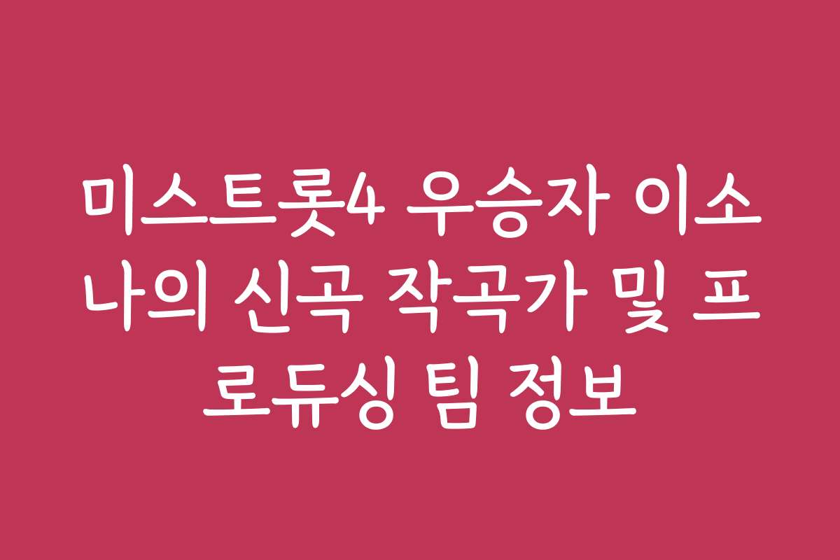 미스트롯4 우승자 이소나의 신곡 작곡가 및 프로듀싱 팀 정보