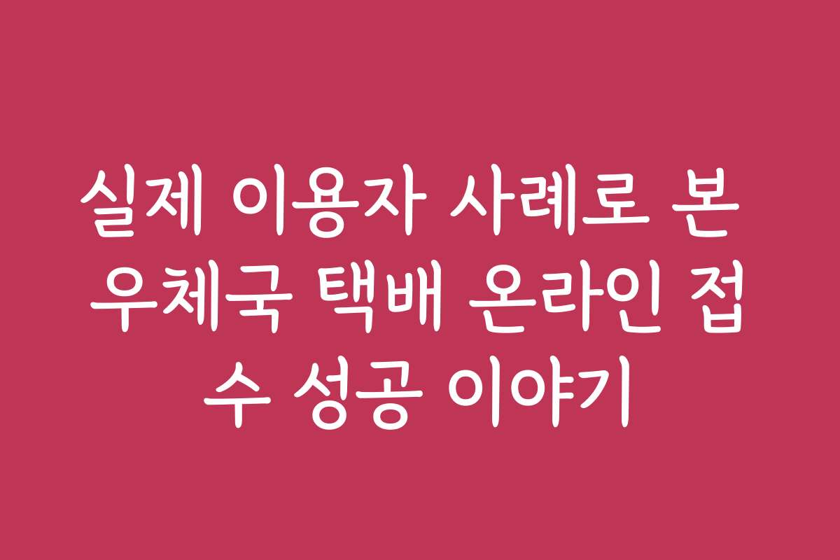 실제 이용자 사례로 본 우체국 택배 온라인 접수 성공 이야기
