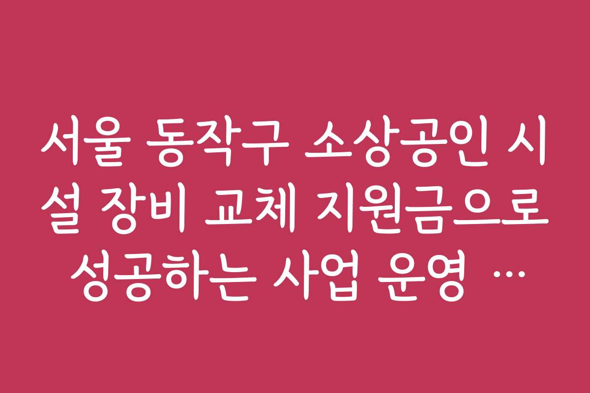 서울 동작구 소상공인 시설 장비 교체 지원금으로 성공하는 사업 운영 전략