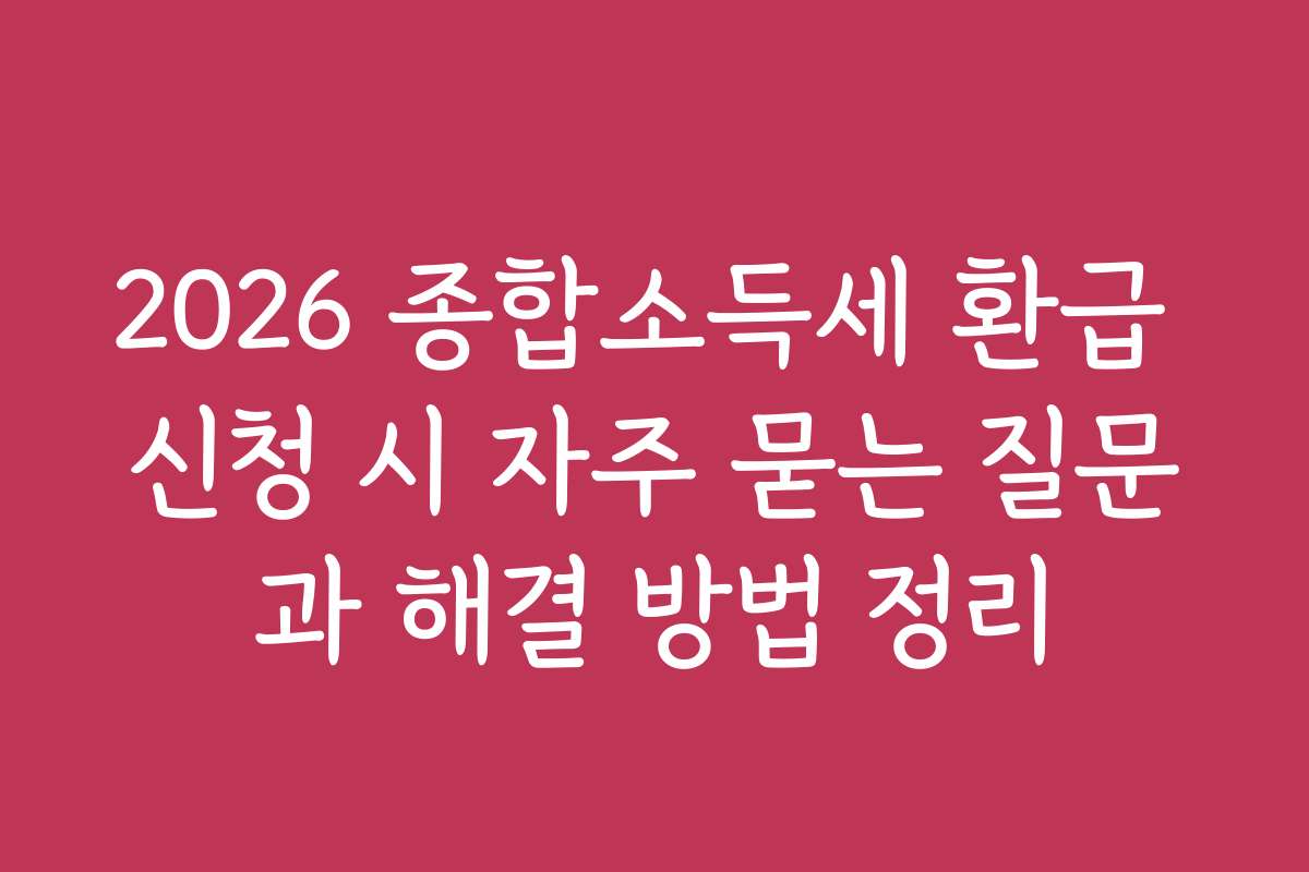 2026 종합소득세 환급 신청 시 자주 묻는 질문과 해결 방법 정리