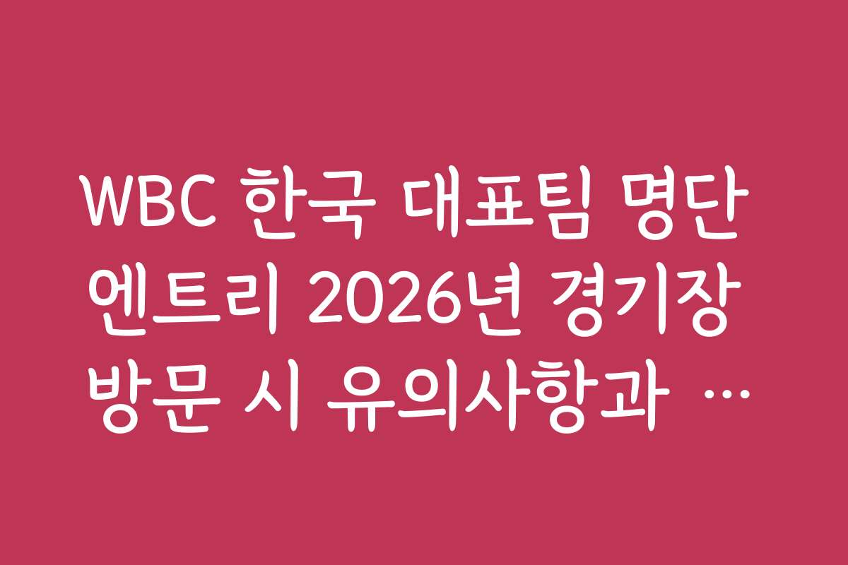 WBC 한국 대표팀 명단 엔트리 2026년 경기장 방문 시 유의사항과 관람 팁