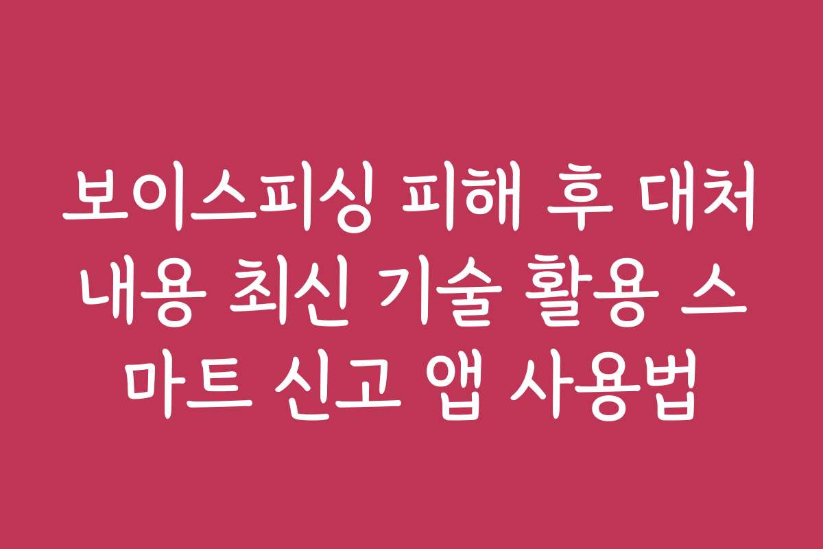 보이스피싱 피해 후 대처내용 최신 기술 활용 스마트 신고 앱 사용법