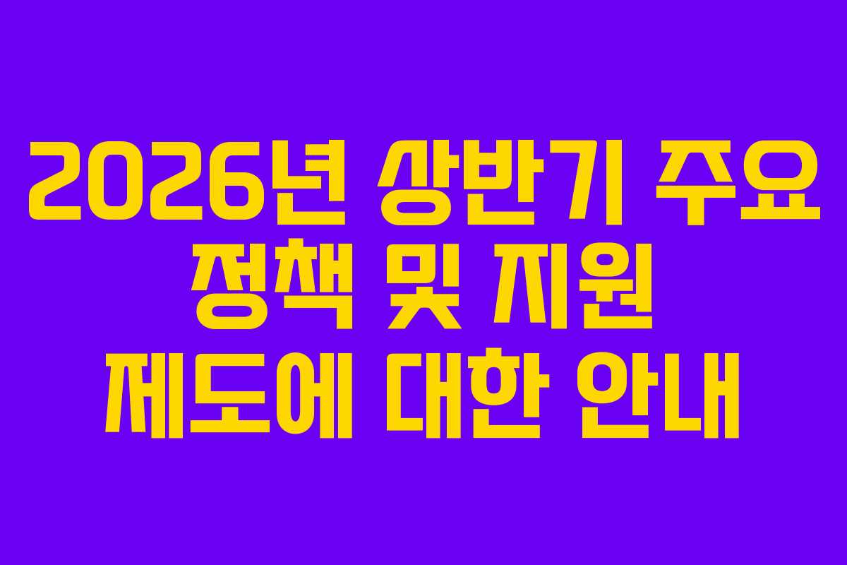 2026년 상반기 주요 정책 및 지원 제도에 대한 안내