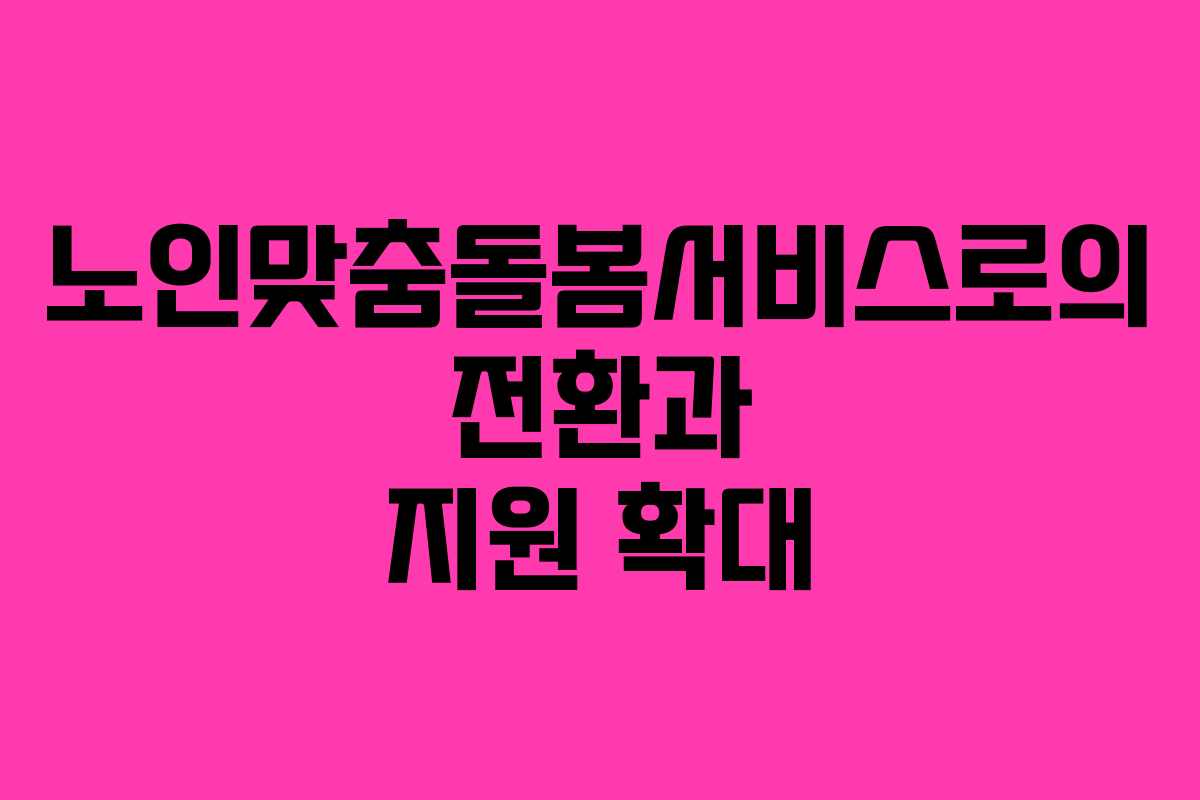 노인맞춤돌봄서비스로의 전환과 지원 확대