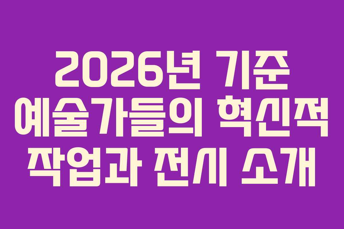 2026년 기준 예술가들의 혁신적 작업과 전시 소개