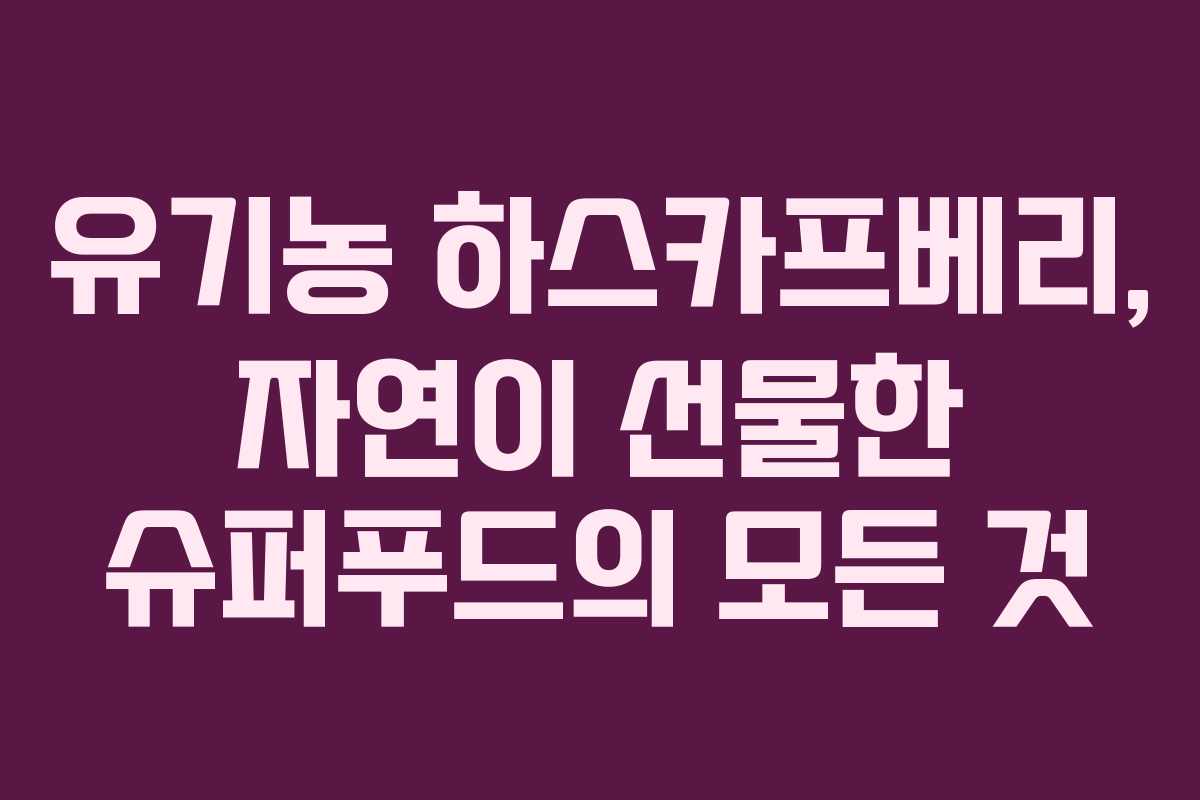 유기농 하스카프베리, 자연이 선물한 슈퍼푸드의 모든 것