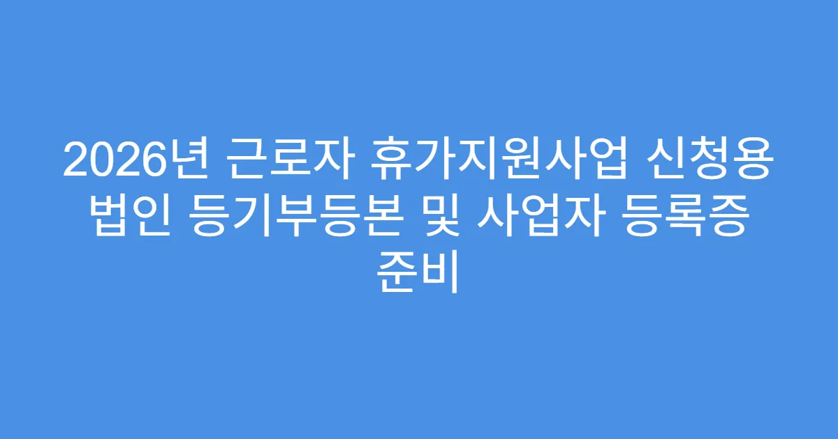 2026년 근로자 휴가지원사업 신청용 법인 등기부등본 및 사업자 등록증 준비