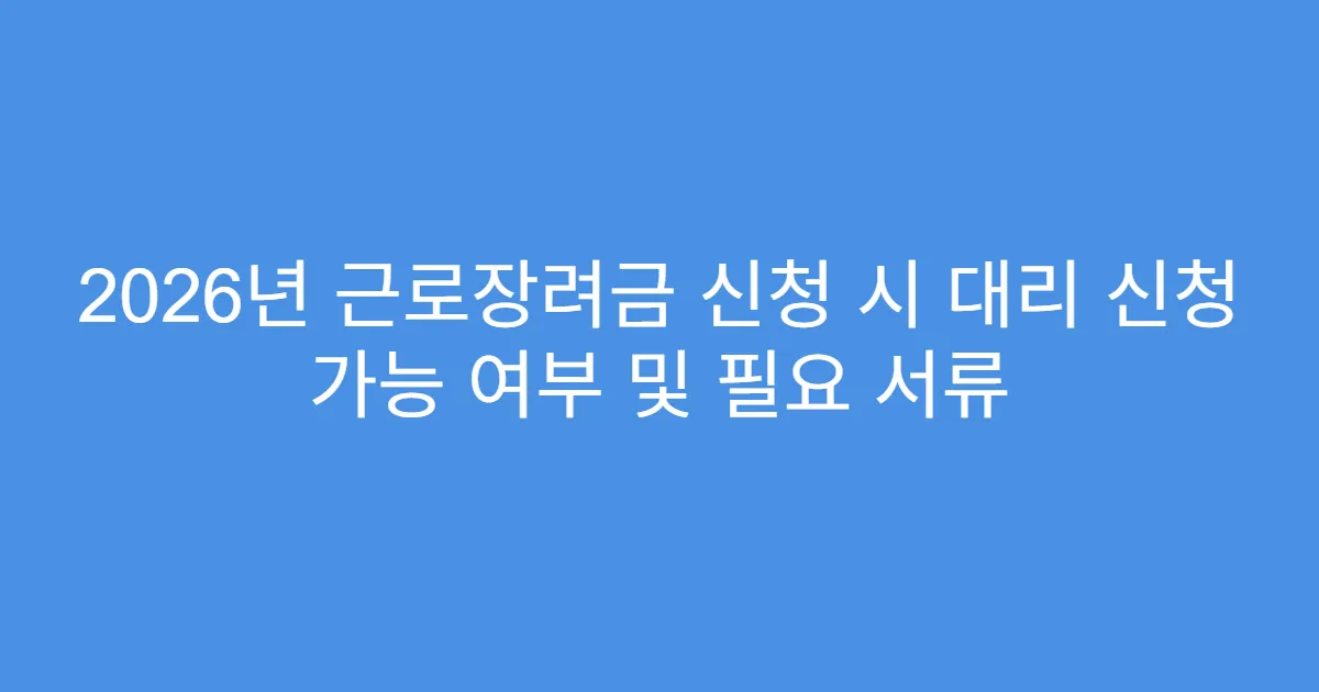 2026년 근로장려금 신청 시 대리 신청 가능 여부 및 필요 서류