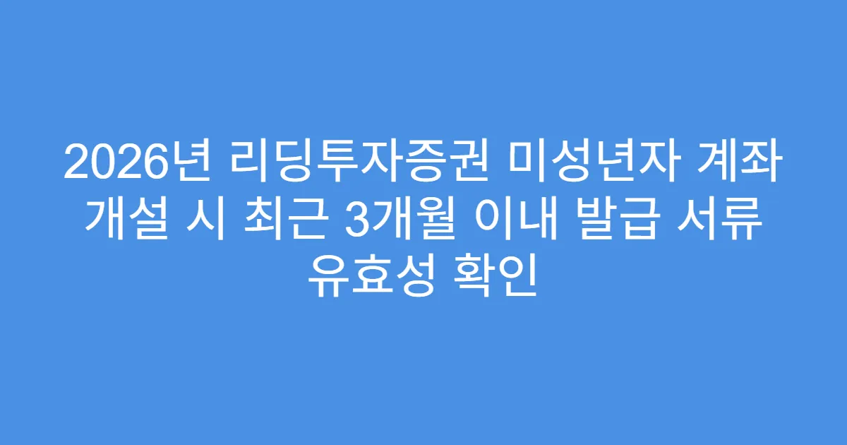 2026년 리딩투자증권 미성년자 계좌 개설 시 최근 3개월 이내 발급 서류 유효성 확인