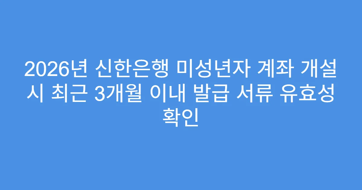 2026년 신한은행 미성년자 계좌 개설 시 최근 3개월 이내 발급 서류 유효성 확인