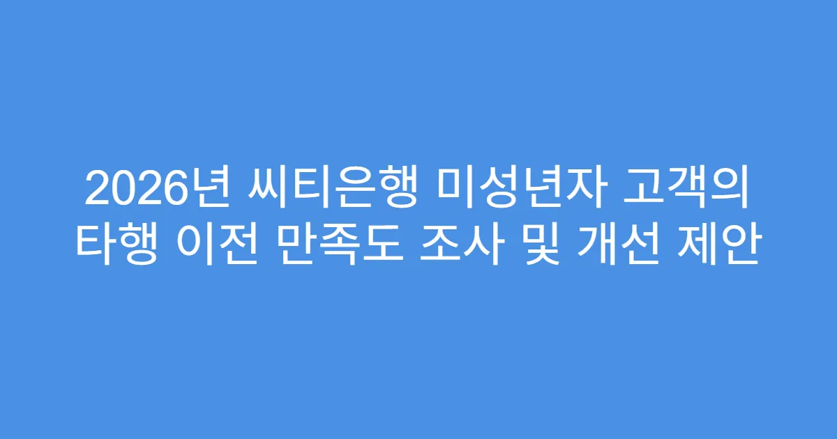 2026년 씨티은행 미성년자 고객의 타행 이전 만족도 조사 및 개선 제안