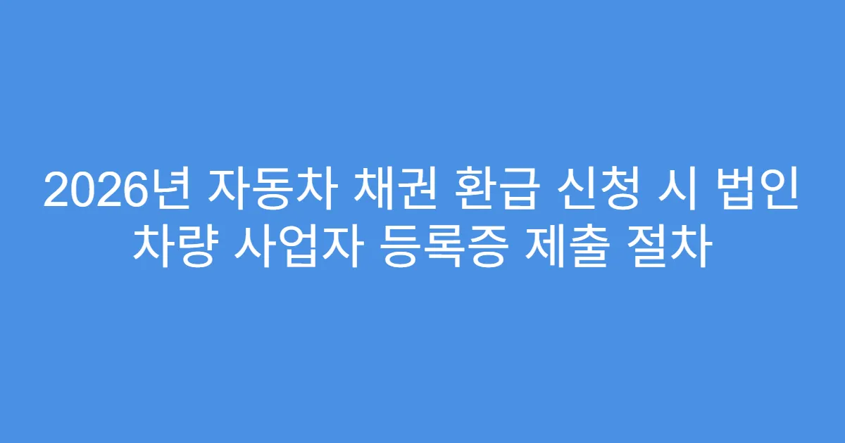 2026년 자동차 채권 환급 신청 시 법인 차량 사업자 등록증 제출 절차