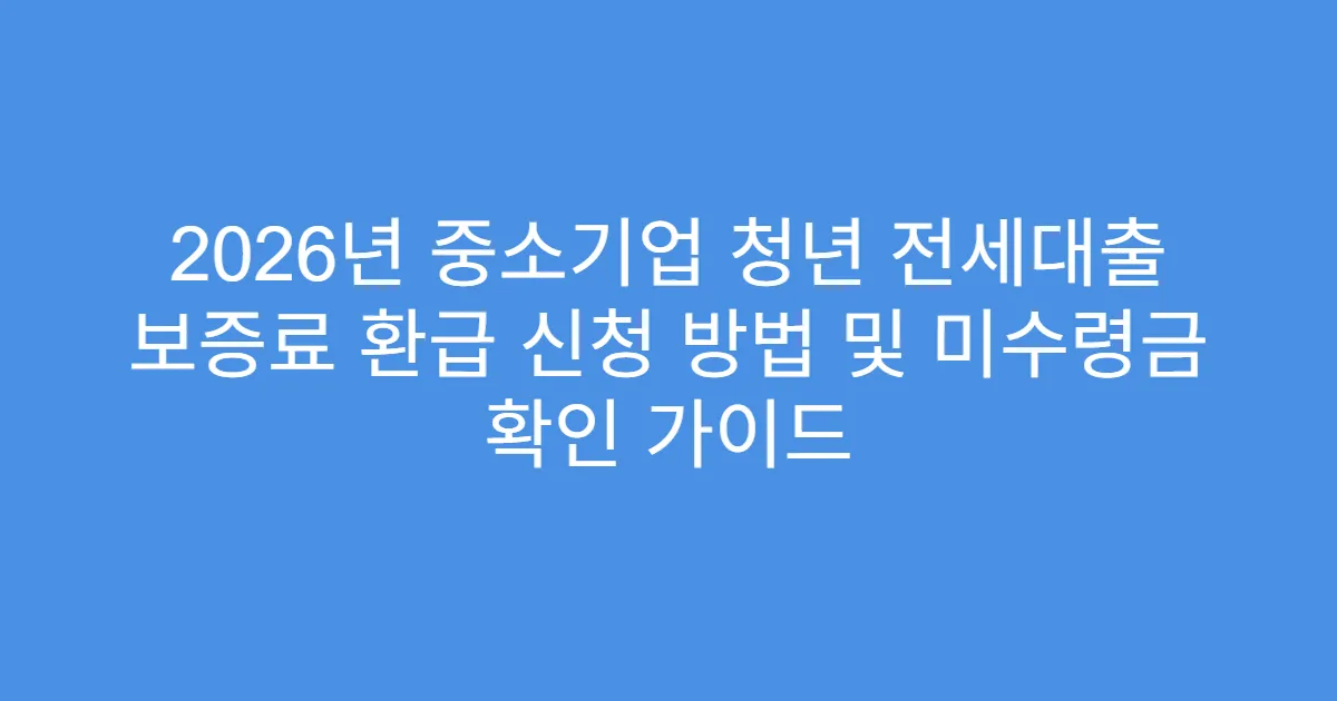 2026년 중소기업 청년 전세대출 보증료 환급 신청 방법 및 미수령금 확인 가이드