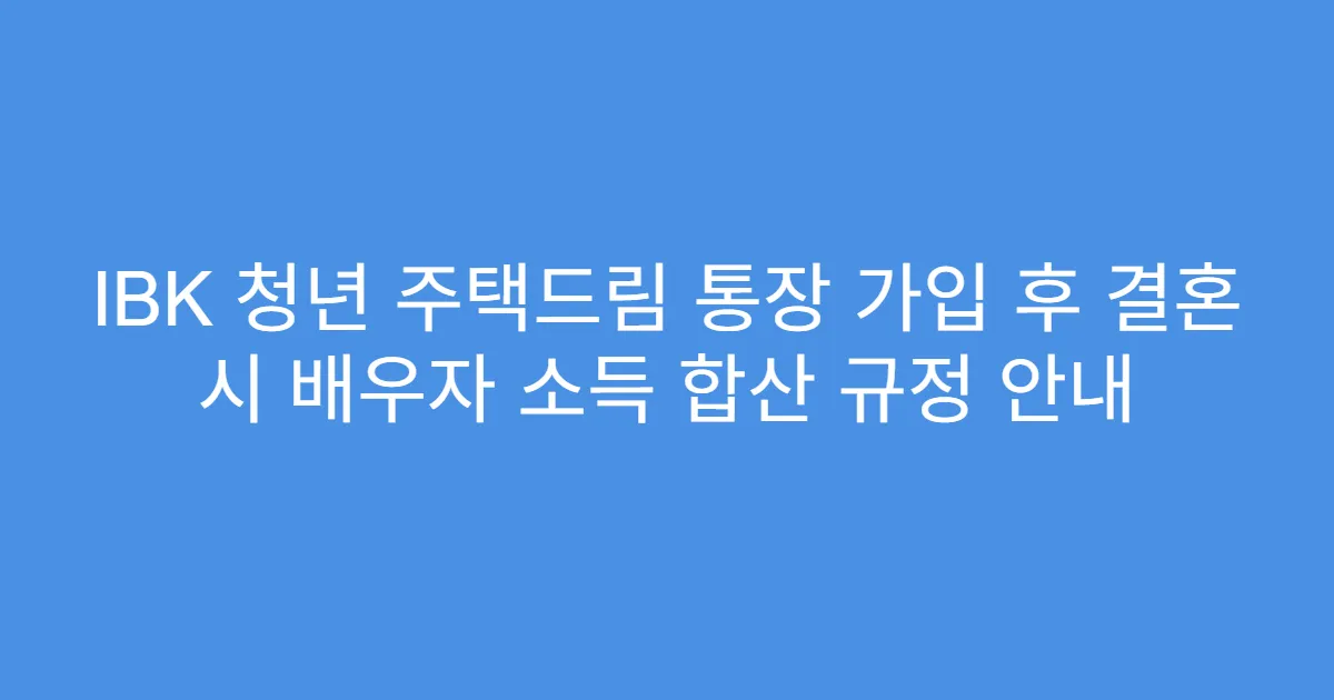 IBK 청년 주택드림 통장 가입 후 결혼 시 배우자 소득 합산 규정 안내