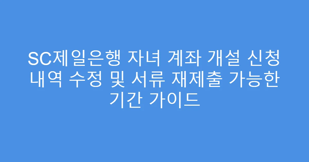 SC제일은행 자녀 계좌 개설 신청 내역 수정 및 서류 재제출 가능한 기간 가이드