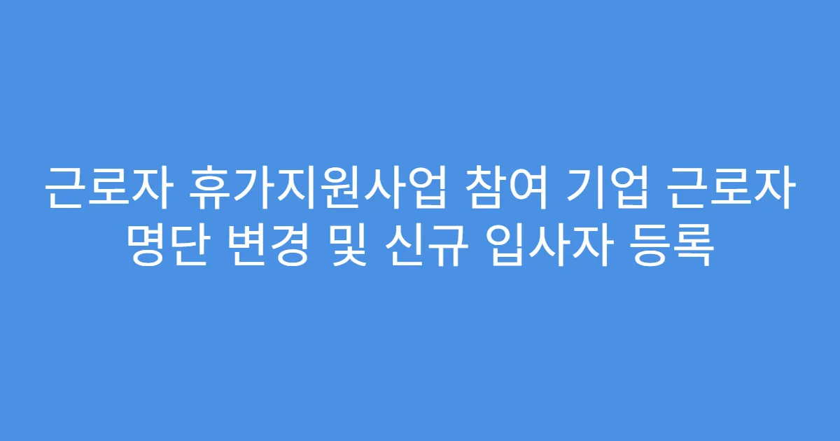 근로자 휴가지원사업 참여 기업 근로자 명단 변경 및 신규 입사자 등록