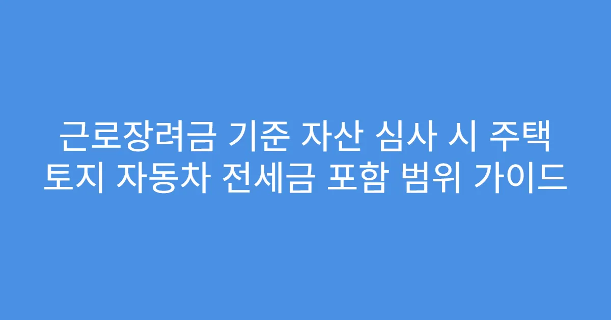 근로장려금 기준 자산 심사 시 주택 토지 자동차 전세금 포함 범위 가이드