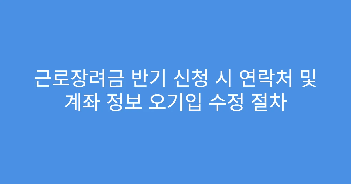 근로장려금 반기 신청 시 연락처 및 계좌 정보 오기입 수정 절차