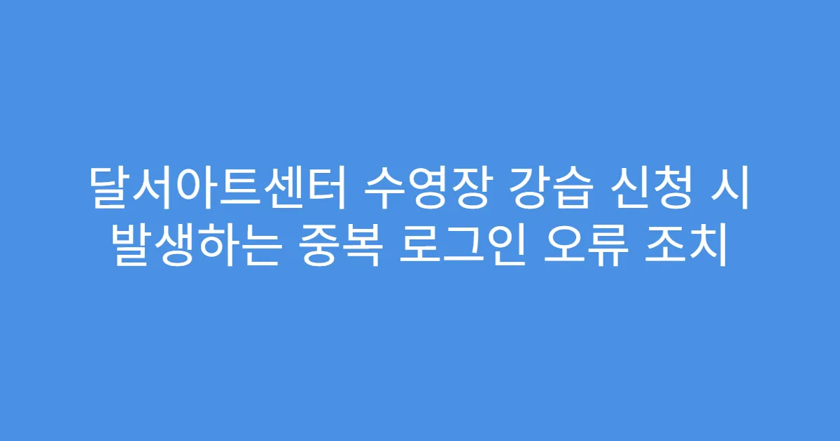 달서아트센터 수영장 강습 신청 시 발생하는 중복 로그인 오류 조치