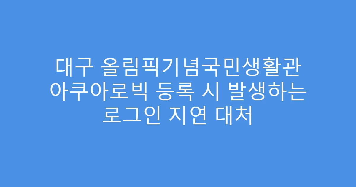 대구 올림픽기념국민생활관 아쿠아로빅 등록 시 발생하는 로그인 지연 대처