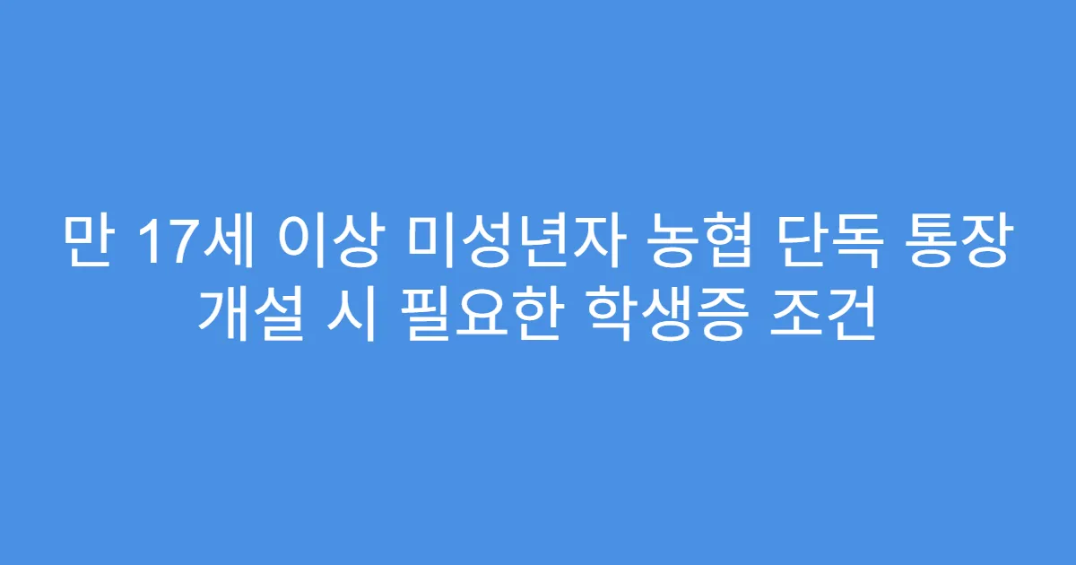만 17세 이상 미성년자 농협 단독 통장 개설 시 필요한 학생증 조건