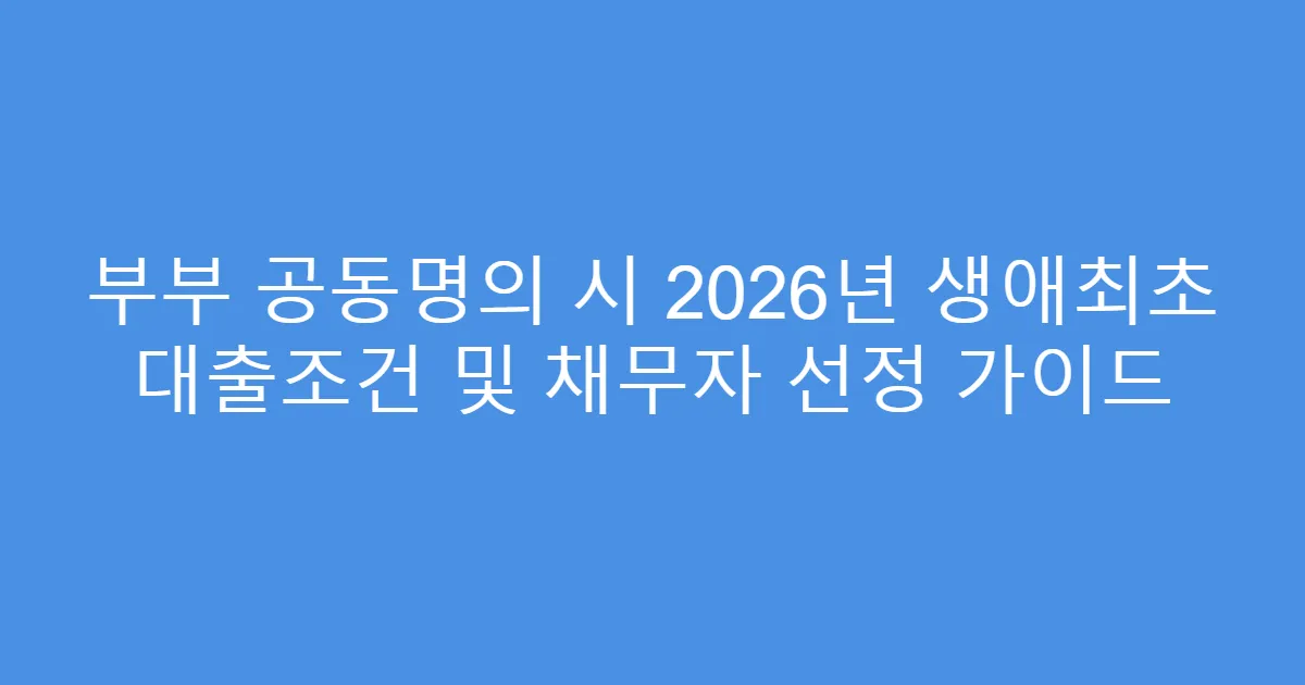 부부 공동명의 시 2026년 생애최초 대출조건 및 채무자 선정 가이드