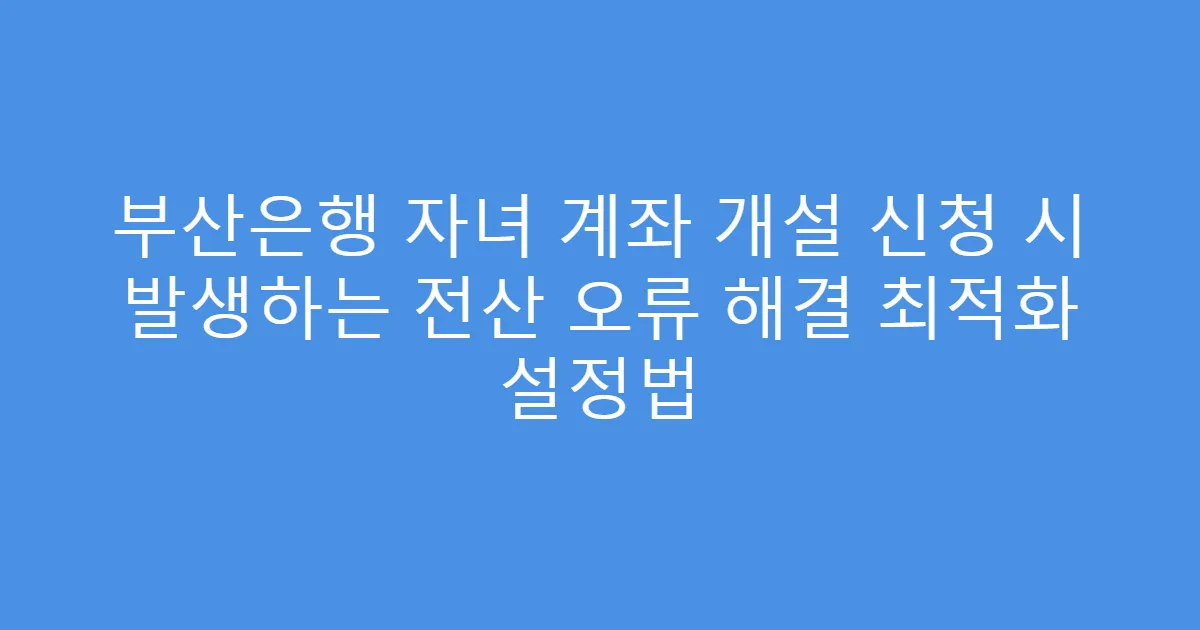 부산은행 자녀 계좌 개설 신청 시 발생하는 전산 오류 해결 최적화 설정법