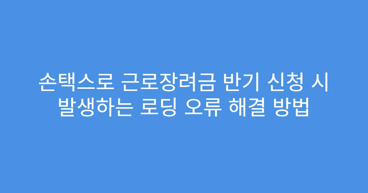 손택스로 근로장려금 반기 신청 시 발생하는 로딩 오류 해결 방법