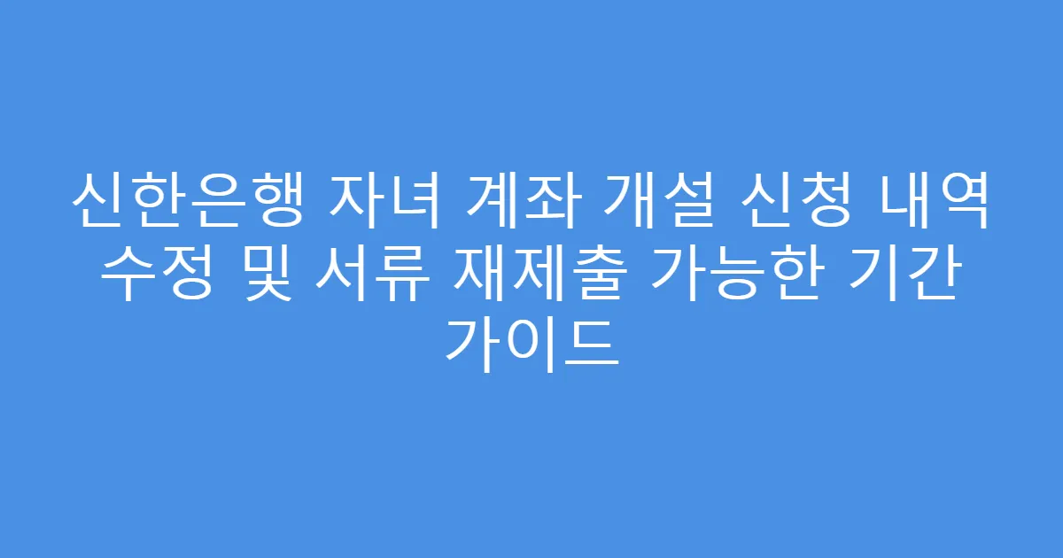 신한은행 자녀 계좌 개설 신청 내역 수정 및 서류 재제출 가능한 기간 가이드