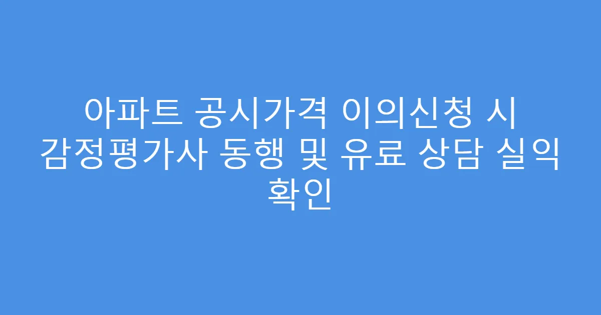 아파트 공시가격 이의신청 시 감정평가사 동행 및 유료 상담 실익 확인