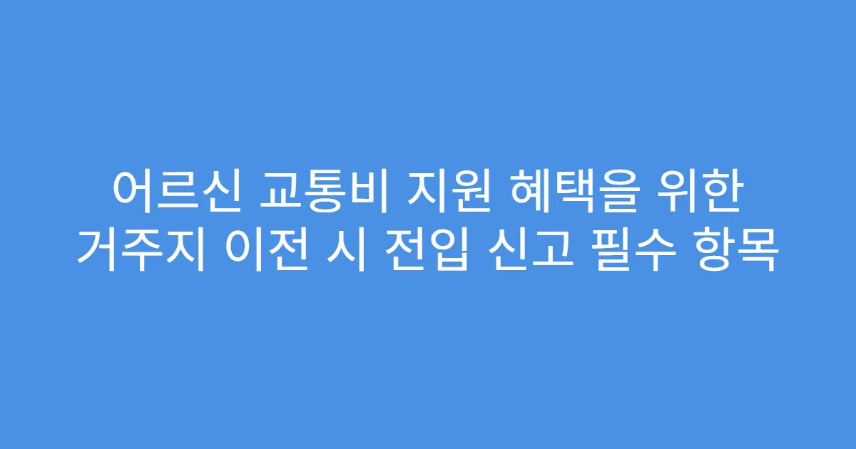 어르신 교통비 지원 혜택을 위한 거주지 이전 시 전입 신고 필수 항목