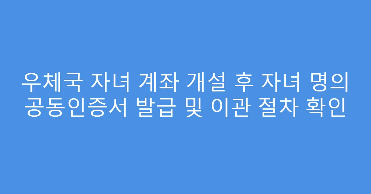 우체국 자녀 계좌 개설 후 자녀 명의 공동인증서 발급 및 이관 절차 확인