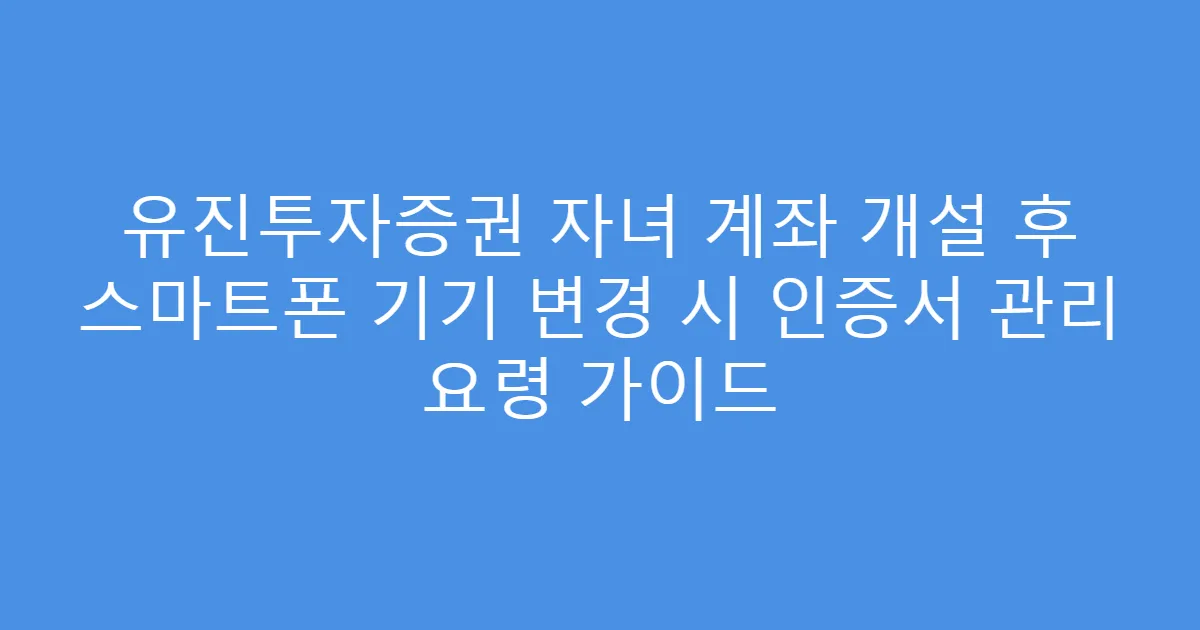 유진투자증권 자녀 계좌 개설 후 스마트폰 기기 변경 시 인증서 관리 요령 가이드