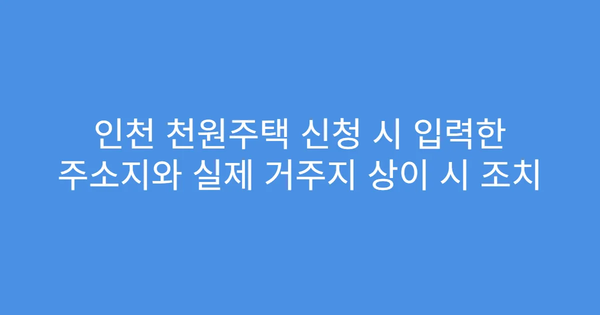 인천 천원주택 신청 시 입력한 주소지와 실제 거주지 상이 시 조치