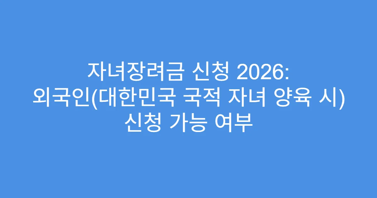 자녀장려금 신청 2026: 외국인(대한민국 국적 자녀 양육 시) 신청 가능 여부