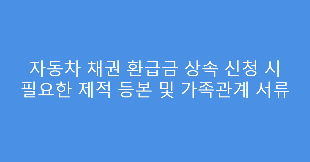 자동차 채권 환급금 상속 신청 시 필요한 제적 등본 및 가족관계 서류