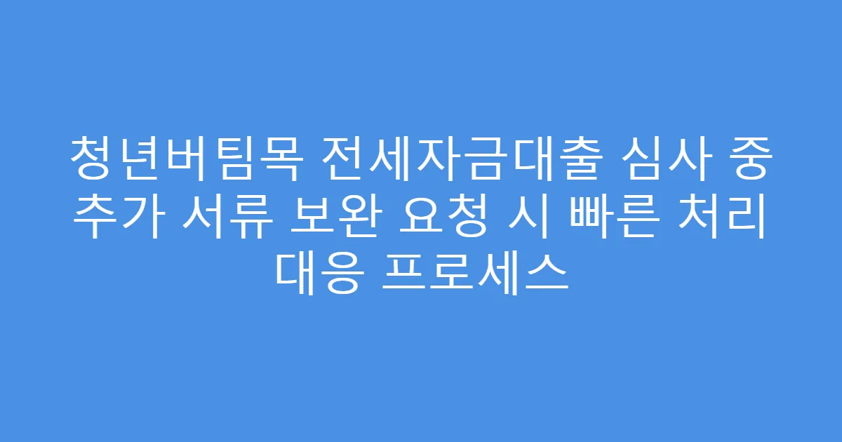 청년버팀목 전세자금대출 심사 중 추가 서류 보완 요청 시 빠른 처리 대응 프로세스